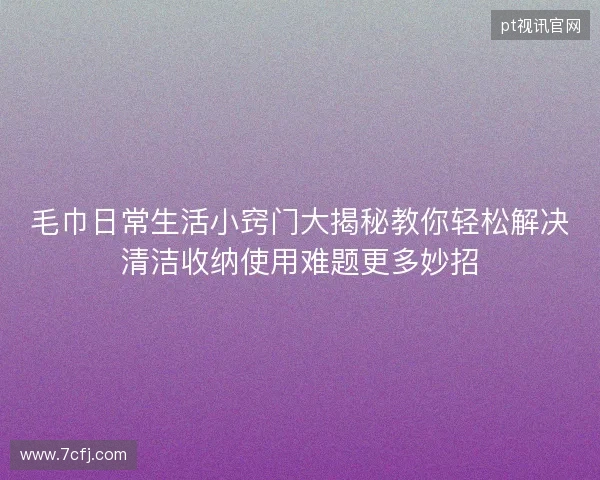 毛巾日常生活小窍门大揭秘教你轻松解决清洁收纳使用难题更多妙招 毛巾日常生活小窍门大揭秘教你轻松解决清洁收纳使用难题更多妙招