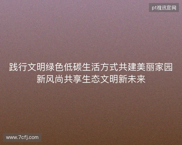 践行文明绿色低碳生活方式共建美丽家园新风尚共享生态文明新未来
